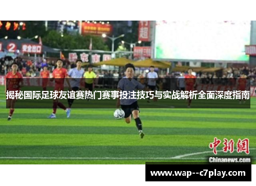 揭秘国际足球友谊赛热门赛事投注技巧与实战解析全面深度指南